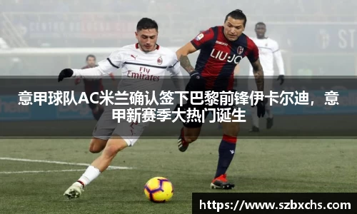 意甲球队AC米兰确认签下巴黎前锋伊卡尔迪，意甲新赛季大热门诞生
