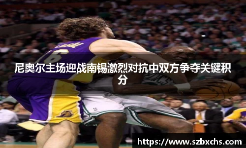 尼奥尔主场迎战南锡激烈对抗中双方争夺关键积分