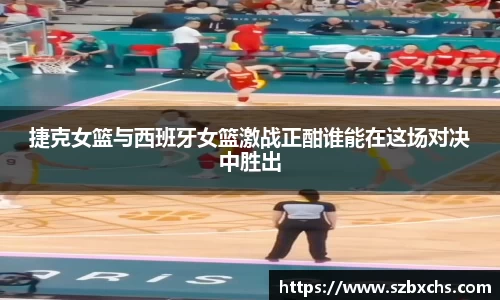 捷克女篮与西班牙女篮激战正酣谁能在这场对决中胜出