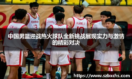 中国男篮迎战热火球队全新挑战展现实力与激情的精彩对决