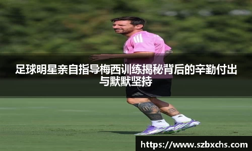 足球明星亲自指导梅西训练揭秘背后的辛勤付出与默默坚持